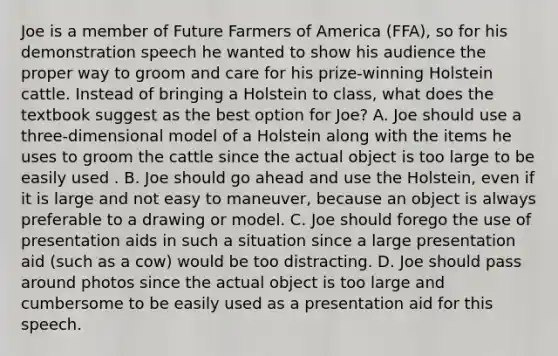 Joe is a member of Future Farmers of America (FFA), so for his demonstration speech he wanted to show his audience the proper way to groom and care for his prize-winning Holstein cattle. Instead of bringing a Holstein to class, what does the textbook suggest as the best option for Joe? A. Joe should use a three-dimensional model of a Holstein along with the items he uses to groom the cattle since the actual object is too large to be easily used . B. Joe should go ahead and use the Holstein, even if it is large and not easy to maneuver, because an object is always preferable to a drawing or model. C. Joe should forego the use of presentation aids in such a situation since a large presentation aid (such as a cow) would be too distracting. D. Joe should pass around photos since the actual object is too large and cumbersome to be easily used as a presentation aid for this speech.