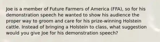 Joe is a member of Future Farmers of America (FFA), so for his demonstration speech he wanted to show his audience the proper way to groom and care for his prize-winning Holstein cattle. Instead of bringing a Holstein to class, what suggestion would you give Joe for his demonstration speech?