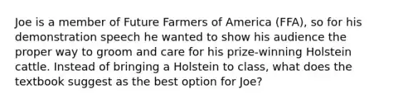 Joe is a member of Future Farmers of America (FFA), so for his demonstration speech he wanted to show his audience the proper way to groom and care for his prize-winning Holstein cattle. Instead of bringing a Holstein to class, what does the textbook suggest as the best option for Joe?