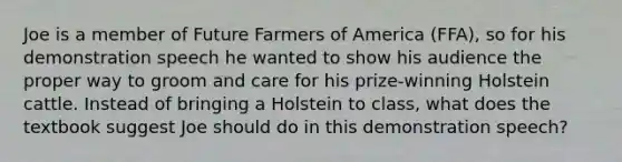 Joe is a member of Future Farmers of America (FFA), so for his demonstration speech he wanted to show his audience the proper way to groom and care for his prize-winning Holstein cattle. Instead of bringing a Holstein to class, what does the textbook suggest Joe should do in this demonstration speech?