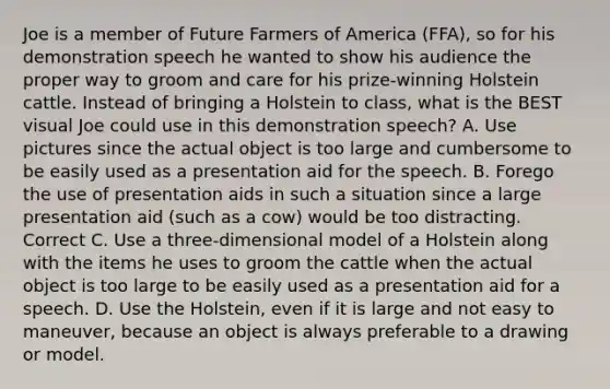 Joe is a member of Future Farmers of America (FFA), so for his demonstration speech he wanted to show his audience the proper way to groom and care for his prize-winning Holstein cattle. Instead of bringing a Holstein to class, what is the BEST visual Joe could use in this demonstration speech? A. Use pictures since the actual object is too large and cumbersome to be easily used as a presentation aid for the speech. B. Forego the use of presentation aids in such a situation since a large presentation aid (such as a cow) would be too distracting. Correct C. Use a three-dimensional model of a Holstein along with the items he uses to groom the cattle when the actual object is too large to be easily used as a presentation aid for a speech. D. Use the Holstein, even if it is large and not easy to maneuver, because an object is always preferable to a drawing or model.