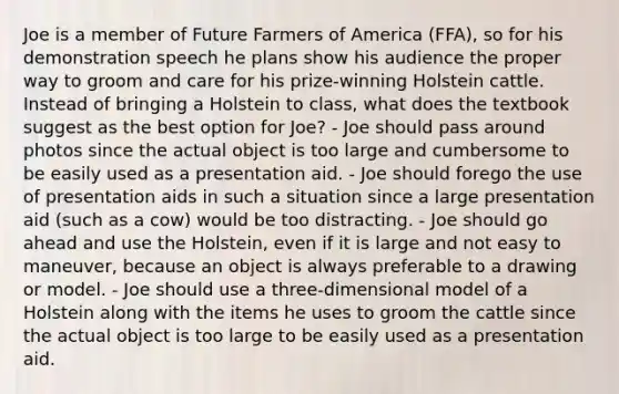 Joe is a member of Future Farmers of America (FFA), so for his demonstration speech he plans show his audience the proper way to groom and care for his prize-winning Holstein cattle. Instead of bringing a Holstein to class, what does the textbook suggest as the best option for Joe? - Joe should pass around photos since the actual object is too large and cumbersome to be easily used as a presentation aid. - Joe should forego the use of presentation aids in such a situation since a large presentation aid (such as a cow) would be too distracting. - Joe should go ahead and use the Holstein, even if it is large and not easy to maneuver, because an object is always preferable to a drawing or model. - Joe should use a three-dimensional model of a Holstein along with the items he uses to groom the cattle since the actual object is too large to be easily used as a presentation aid.