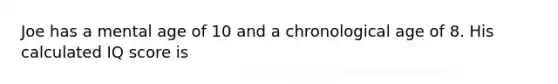 Joe has a mental age of 10 and a chronological age of 8. His calculated IQ score is