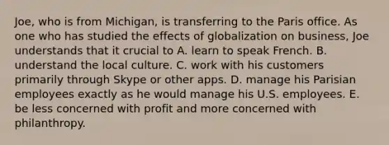 Joe, who is from Michigan, is transferring to the Paris office. As one who has studied the effects of globalization on business, Joe understands that it crucial to A. learn to speak French. B. understand the local culture. C. work with his customers primarily through Skype or other apps. D. manage his Parisian employees exactly as he would manage his U.S. employees. E. be less concerned with profit and more concerned with philanthropy.