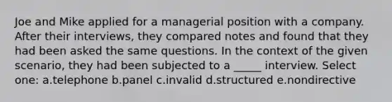 Joe and Mike applied for a managerial position with a company. After their interviews, they compared notes and found that they had been asked the same questions. In the context of the given scenario, they had been subjected to a _____ interview. Select one: a.telephone b.panel c.invalid d.structured e.nondirective