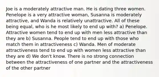 Joe is a moderately attractive man. He is dating three women. Penelope is a very attractive woman, Susanna is moderately attractive, and Wanda is relatively unattractive. All of these being equal, who is he most likely to end up with? a) Penelope. Attractive women tend to end up with men less attractive than they are b) Susanna. People tend to end up with those who match them in attractiveness c) Wanda. Men of moderate attractiveness tend to end up with women less attractive than they are d) We don't know. There is no strong connection between the attractiveness of one partner and the attractiveness of the other partner