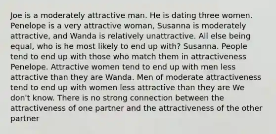 Joe is a moderately attractive man. He is dating three women. Penelope is a very attractive woman, Susanna is moderately attractive, and Wanda is relatively unattractive. All else being equal, who is he most likely to end up with? Susanna. People tend to end up with those who match them in attractiveness Penelope. Attractive women tend to end up with men less attractive than they are Wanda. Men of moderate attractiveness tend to end up with women less attractive than they are We don't know. There is no strong connection between the attractiveness of one partner and the attractiveness of the other partner