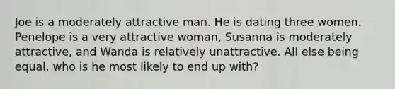 Joe is a moderately attractive man. He is dating three women. Penelope is a very attractive woman, Susanna is moderately attractive, and Wanda is relatively unattractive. All else being equal, who is he most likely to end up with?