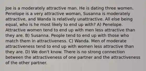 Joe is a moderately attractive man. He is dating three women. Penelope is a very attractive woman, Susanna is moderately attractive, and Wanda is relatively unattractive. All else being equal, who is he most likely to end up with? A) Penelope. Attractive women tend to end up with men less attractive than they are. B) Susanna. People tend to end up with those who match them in attractiveness. C) Wanda. Men of moderate attractiveness tend to end up with women less attractive than they are. D) We don't know. There is no strong connection between the attractiveness of one partner and the attractiveness of the other partner.