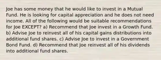 Joe has some money that he would like to invest in a Mutual Fund. He is looking for capital appreciation and he does not need income. All of the following would be suitable recommendations for Joe EXCEPT? a) Recommend that Joe invest in a Growth Fund. b) Advise Joe to reinvest all of his capital gains distributions into additional fund shares. c) Advise Joe to invest in a Government Bond Fund. d) Recommend that Joe reinvest all of his dividends into additional fund shares.