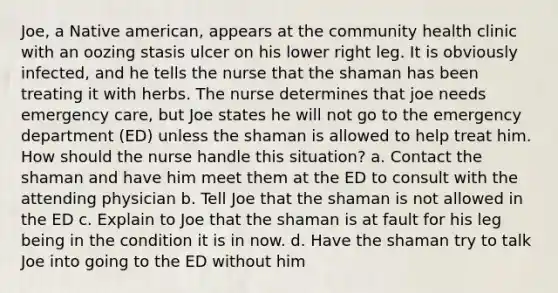 Joe, a Native american, appears at the community health clinic with an oozing stasis ulcer on his lower right leg. It is obviously infected, and he tells the nurse that the shaman has been treating it with herbs. The nurse determines that joe needs emergency care, but Joe states he will not go to the emergency department (ED) unless the shaman is allowed to help treat him. How should the nurse handle this situation? a. Contact the shaman and have him meet them at the ED to consult with the attending physician b. Tell Joe that the shaman is not allowed in the ED c. Explain to Joe that the shaman is at fault for his leg being in the condition it is in now. d. Have the shaman try to talk Joe into going to the ED without him