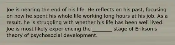 Joe is nearing the end of his life. He reflects on his past, focusing on how he spent his whole life working long hours at his job. As a result, he is struggling with whether his life has been well lived. Joe is most likely experiencing the ________ stage of Erikson's theory of psychosocial development.