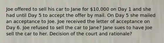 Joe offered to sell his car to Jane for 10,000 on Day 1 and she had until Day 5 to accept the offer by mail. On Day 5 she mailed an acceptance to Joe. Joe received the letter of acceptance on Day 6. Joe refused to sell the car to Jane? Jane sues to have Joe sell the car to her. Decision of the court and rationale?