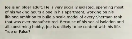 Joe is an older adult. He is very socially isolated, spending most of his waking hours alone in his apartment, working on his lifelong ambition to build a scale model of every Sherman tank that was ever manufactured. Because of his social isolation and all-consuming hobby, Joe is unlikely to be content with his life. True or False?