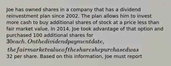 Joe has owned shares in a company that has a dividend reinvestment plan since 2002. The plan allows him to invest more cash to buy additional shares of stock at a price less than fair market value. In 2014, Joe took advantage of that option and purchased 100 additional shares for 30 each. On the dividend payment date, the fair market value of the shares he purchased was32 per share. Based on this information, Joe must report