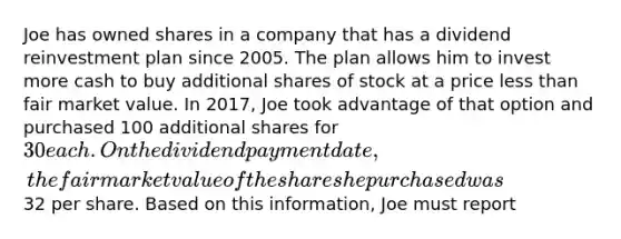 Joe has owned shares in a company that has a dividend reinvestment plan since 2005. The plan allows him to invest more cash to buy additional shares of stock at a price less than fair market value. In 2017, Joe took advantage of that option and purchased 100 additional shares for 30 each. On the dividend payment date, the fair market value of the shares he purchased was32 per share. Based on this information, Joe must report