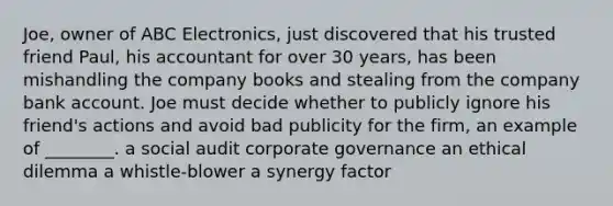 Joe, owner of ABC Electronics, just discovered that his trusted friend Paul, his accountant for over 30 years, has been mishandling the company books and stealing from the company bank account. Joe must decide whether to publicly ignore his friend's actions and avoid bad publicity for the firm, an example of ________. a social audit corporate governance an ethical dilemma a whistle-blower a synergy factor