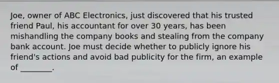 Joe, owner of ABC Electronics, just discovered that his trusted friend Paul, his accountant for over 30 years, has been mishandling the company books and stealing from the company bank account. Joe must decide whether to publicly ignore his friend's actions and avoid bad publicity for the firm, an example of ________.