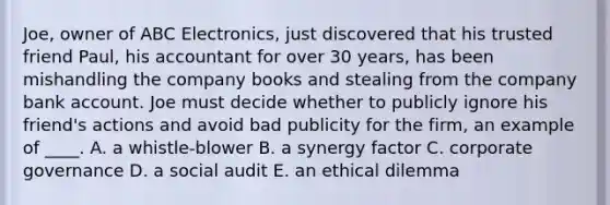 Joe, owner of ABC Electronics, just discovered that his trusted friend Paul, his accountant for over 30 years, has been mishandling the company books and stealing from the company bank account. Joe must decide whether to publicly ignore his friend's actions and avoid bad publicity for the firm, an example of ____. A. a whistle-blower B. a synergy factor C. corporate governance D. a social audit E. an ethical dilemma