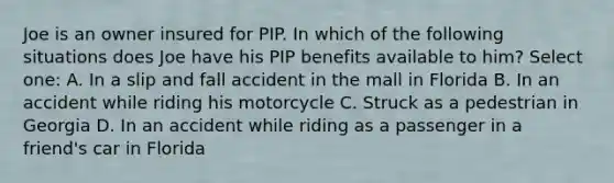 Joe is an owner insured for PIP. In which of the following situations does Joe have his PIP benefits available to him? Select one: A. In a slip and fall accident in the mall in Florida B. In an accident while riding his motorcycle C. Struck as a pedestrian in Georgia D. In an accident while riding as a passenger in a friend's car in Florida