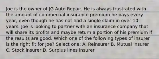 Joe is the owner of JG Auto Repair. He is always frustrated with the amount of commercial insurance premium he pays every year, even though he has not had a single claim in over 10 years. Joe is looking to partner with an insurance company that will share its profits and maybe return a portion of his premium if the results are good. Which one of the following types of insurer is the right fit for Joe? Select one: A. Reinsurer B. Mutual insurer C. Stock insurer D. Surplus lines insurer