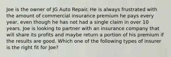 Joe is the owner of JG Auto Repair. He is always frustrated with the amount of commercial insurance premium he pays every year, even though he has not had a single claim in over 10 years. Joe is looking to partner with an insurance company that will share its profits and maybe return a portion of his premium if the results are good. Which one of the following types of insurer is the right fit for Joe?