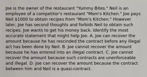 Joe is the owner of the restaurant "Yummy Bites." Neil is an employee of a competitor's restaurant "Mom's Kitchen." Joe pays Neil 1000 to obtain recipes from "Mom's Kitchen." However later, Joe has second thoughts and forbids Neil to obtain such recipes. Joe wants to get his money back. Identify the most accurate statement that might help Joe. A. Joe can recover the amount because he has rescinded the contract before any illegal act has been done by Neil. B. Joe cannot recover the amount because he has entered into an illegal contract. C. Joe cannot recover the amount because such contracts are unenforceable and illegal. D. Joe can recover the amount because the contract between him and Neil is a quasi-contract.