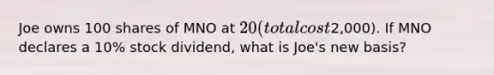 Joe owns 100 shares of MNO at 20 (total cost2,000). If MNO declares a 10% stock dividend, what is Joe's new basis?