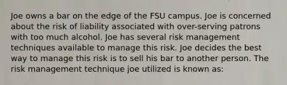 Joe owns a bar on the edge of the FSU campus. Joe is concerned about the risk of liability associated with over-serving patrons with too much alcohol. Joe has several risk management techniques available to manage this risk. Joe decides the best way to manage this risk is to sell his bar to another person. The risk management technique joe utilized is known as: