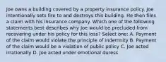 Joe owns a building covered by a property insurance policy. Joe intentionally sets fire to and destroys this building. He then files a claim with his insurance company. Which one of the following statements best describes why Joe would be precluded from recovering under his policy for this loss? Select one: A. Payment of the claim would violate the principle of indemnity B. Payment of the claim would be a violation of public policy C. Joe acted irrationally D. Joe acted under emotional duress