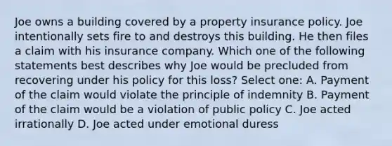 Joe owns a building covered by a property insurance policy. Joe intentionally sets fire to and destroys this building. He then files a claim with his insurance company. Which one of the following statements best describes why Joe would be precluded from recovering under his policy for this loss? Select one: A. Payment of the claim would violate the principle of indemnity B. Payment of the claim would be a violation of public policy C. Joe acted irrationally D. Joe acted under emotional duress