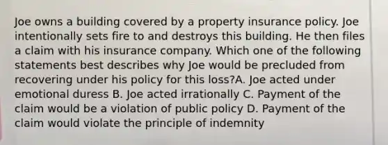 Joe owns a building covered by a property insurance policy. Joe intentionally sets fire to and destroys this building. He then files a claim with his insurance company. Which one of the following statements best describes why Joe would be precluded from recovering under his policy for this loss?A. Joe acted under emotional duress B. Joe acted irrationally C. Payment of the claim would be a violation of public policy D. Payment of the claim would violate the principle of indemnity