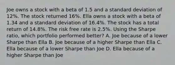 Joe owns a stock with a beta of 1.5 and a standard deviation of 12%. The stock returned 16%. Ella owns a stock with a beta of 1.34 and a standard deviation of 16.4%. The stock has a total return of 14.8%. The risk free rate is 2.5%. Using the Sharpe ratio, which portfolio performed better? A. Joe because of a lower Sharpe than Ella B. Joe because of a higher Sharpe than Ella C. Ella because of a lower Sharpe than Joe D. Ella because of a higher Sharpe than Joe