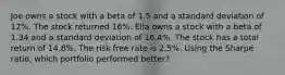 Joe owns a stock with a beta of 1.5 and a standard deviation of 12%. The stock returned 16%. Ella owns a stock with a beta of 1.34 and a standard deviation of 16.4%. The stock has a total return of 14.8%. The risk free rate is 2.5%. Using the Sharpe ratio, which portfolio performed better?