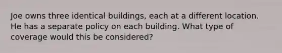 Joe owns three identical buildings, each at a different location. He has a separate policy on each building. What type of coverage would this be considered?