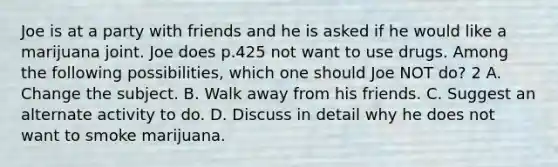 Joe is at a party with friends and he is asked if he would like a marijuana joint. Joe does p.425 not want to use drugs. Among the following possibilities, which one should Joe NOT do? 2 A. Change the subject. B. Walk away from his friends. C. Suggest an alternate activity to do. D. Discuss in detail why he does not want to smoke marijuana.