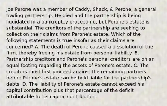 Joe Perone was a member of Caddy, Shack, & Perone, a general trading partnership. He died and the partnership is being liquidated in a bankruptcy proceeding, but Perone's estate is substantial. The creditors of the partnership are seeking to collect on their claims from Perone's estate. Which of the following statements is true insofar as their claims are concerned? A. The death of Perone caused a dissolution of the firm, thereby freeing his estate from personal liability. B. Partnership creditors and Perone's personal creditors are on an equal footing regarding the assets of Perone's estate. C. The creditors must first proceed against the remaining partners before Perone's estate can be held liable for the partnership's debts. D. The liability of Perone's estate cannot exceed his capital contribution plus that percentage of the deficit attributable to his capital contribution.