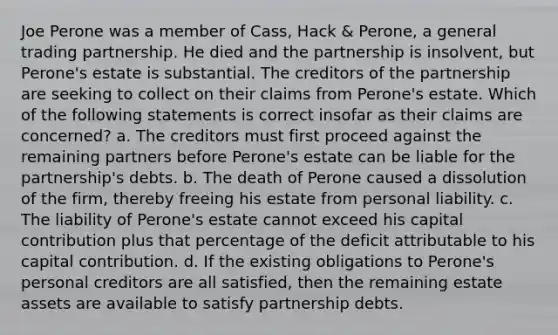 Joe Perone was a member of Cass, Hack & Perone, a general trading partnership. He died and the partnership is insolvent, but Perone's estate is substantial. The creditors of the partnership are seeking to collect on their claims from Perone's estate. Which of the following statements is correct insofar as their claims are concerned? a. The creditors must first proceed against the remaining partners before Perone's estate can be liable for the partnership's debts. b. The death of Perone caused a dissolution of the firm, thereby freeing his estate from personal liability. c. The liability of Perone's estate cannot exceed his capital contribution plus that percentage of the deficit attributable to his capital contribution. d. If the existing obligations to Perone's personal creditors are all satisfied, then the remaining estate assets are available to satisfy partnership debts.