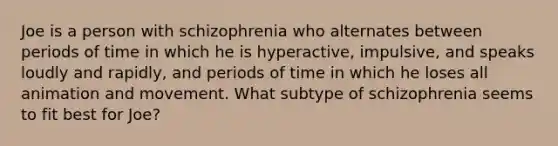 Joe is a person with schizophrenia who alternates between periods of time in which he is hyperactive, impulsive, and speaks loudly and rapidly, and periods of time in which he loses all animation and movement. What subtype of schizophrenia seems to fit best for Joe?