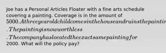 Joe has a Personal Articles Floater with a fine arts schedule covering a painting. Coverage is in the amount of 5000. A three year old child comes in the house and ruins the painting by marking it up with a black marker. The painting is now worthless. The company has located the exact same painting for2000. What will the policy pay?