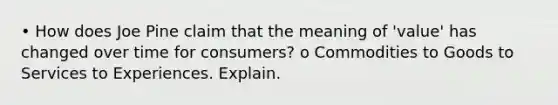 • How does Joe Pine claim that the meaning of 'value' has changed over time for consumers? o Commodities to Goods to Services to Experiences. Explain.