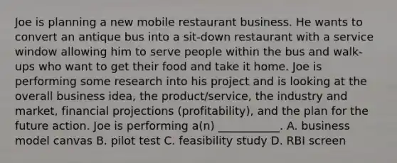 Joe is planning a new mobile restaurant business. He wants to convert an antique bus into a sit-down restaurant with a service window allowing him to serve people within the bus and walk-ups who want to get their food and take it home. Joe is performing some research into his project and is looking at the overall business idea, the product/service, the industry and market, financial projections (profitability), and the plan for the future action. Joe is performing a(n) ___________. A. business model canvas B. pilot test C. feasibility study D. RBI screen