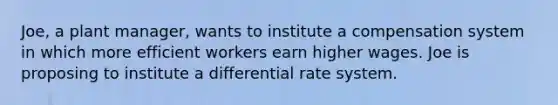 Joe, a plant manager, wants to institute a compensation system in which more efficient workers earn higher wages. Joe is proposing to institute a differential rate system.