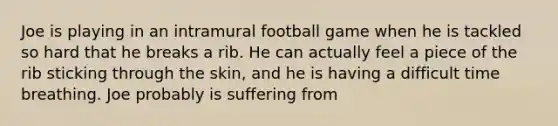 Joe is playing in an intramural football game when he is tackled so hard that he breaks a rib. He can actually feel a piece of the rib sticking through the skin, and he is having a difficult time breathing. Joe probably is suffering from