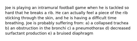 Joe is playing an intramural football game when he is tackled so hard that he breaks a rib. He can actually feel a piece of the rib sticking through the skin, and he is having a difficult time breathing. Joe is probably suffering from: a) a collapsed trachea b) an obstruction in the bronchi c) a pneumothorax d) decreased surfactant production e) a bruised diaphragm