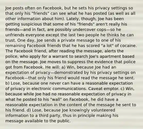 Joe posts often on Facebook, but he sets his privacy settings so that only his "friends" can see what he has posted (as well as all other information about him). Lately, though, Joe has been getting suspicious that some of his "friends" aren't really his friends—and in fact, are possibly undercover cops—so he unfriends everyone except the last two people he thinks he can trust. One day, Joe sends a private message to one of his remaining Facebook friends that he has scored "a lot" of cocaine. The Facebook friend, after reading the message, alerts the police, who apply for a warrant to search Joe's apartment based on the message. Joe moves to suppress the evidence that police got from Facebook. He will: a) Win, because Joe had an expectation of privacy—demonstrated by his privacy settings on Facebook—that only his friend would read the message he sent. b) Lose, because one never can have a reasonable expectation of privacy in electronic communications. Caveat emptor. c) Win, because while Joe had no reasonable expectation of privacy in what he posted to his "wall" on Facebook, he did have a reasonable expectation in the content of the message he sent to his friend. d) Lose, because Joe knowingly volunteered information to a third party, thus in principle making his message available to the public.