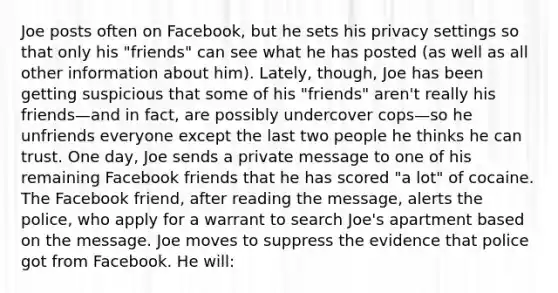 Joe posts often on Facebook, but he sets his privacy settings so that only his "friends" can see what he has posted (as well as all other information about him). Lately, though, Joe has been getting suspicious that some of his "friends" aren't really his friends—and in fact, are possibly undercover cops—so he unfriends everyone except the last two people he thinks he can trust. One day, Joe sends a private message to one of his remaining Facebook friends that he has scored "a lot" of cocaine. The Facebook friend, after reading the message, alerts the police, who apply for a warrant to search Joe's apartment based on the message. Joe moves to suppress the evidence that police got from Facebook. He will: