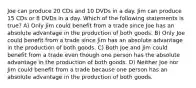 Joe can produce 20 CDs and 10 DVDs in a day. Jim can produce 15 CDs or 8 DVDs in a day. Which of the following statements is true? A) Only Jim could benefit from a trade since Joe has an absolute advantage in the production of both goods. B) Only Joe could benefit from a trade since Jim has an absolute advantage in the production of both goods. C) Both Joe and Jim could benefit from a trade even though one person has the absolute advantage in the production of both goods. D) Neither Joe nor Jim could benefit from a trade because one person has an absolute advantage in the production of both goods.