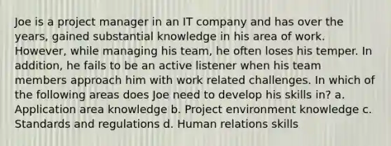 Joe is a project manager in an IT company and has over the years, gained substantial knowledge in his area of work. However, while managing his team, he often loses his temper. In addition, he fails to be an active listener when his team members approach him with work related challenges. In which of the following areas does Joe need to develop his skills in? a. Application area knowledge b. Project environment knowledge c. Standards and regulations d. Human relations skills