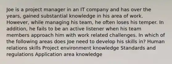 Joe is a project manager in an IT company and has over the years, gained substantial knowledge in his area of work. However, while managing his team, he often loses his temper. In addition, he fails to be an active listener when his team members approach him with work related challenges. In which of the following areas does Joe need to develop his skills in? Human relations skills Project environment knowledge Standards and regulations Application area knowledge